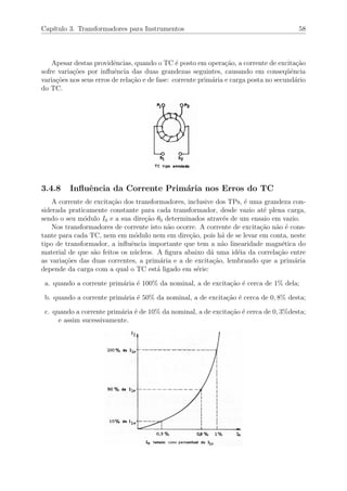 Cap´ıtulo 3. Transformadores para Instrumentos 58
Apesar destas providˆencias, quando o TC ´e posto em opera¸c˜ao, a corrente de excita¸c˜ao
sofre varia¸c˜oes por inﬂuˆencia das duas grandezas seguintes, causando em conseq¨uˆencia
varia¸c˜oes nos seus erros de rela¸c˜ao e de fase: corrente prim´aria e carga posta no secund´ario
do TC.
3.4.8 Inﬂuˆencia da Corrente Prim´aria nos Erros do TC
A corrente de excita¸c˜ao dos transformadores, inclusive dos TPs, ´e uma grandeza con-
siderada praticamente constante para cada transformador, desde vazio at´e plena carga,
sendo o seu m´odulo I0 e a sua dire¸c˜ao θ0 determinados atrav´es de um ensaio em vazio.
Nos transformadores de corrente isto n˜ao ocorre. A corrente de excita¸c˜ao n˜ao ´e cons-
tante para cada TC, nem em m´odulo nem em dire¸c˜ao, pois h´a de se levar em conta, neste
tipo de transformador, a inﬂuˆencia importante que tem a n˜ao linearidade magn´etica do
material de que s˜ao feitos os n´ucleos. A ﬁgura abaixo d´a uma id´eia da correla¸c˜ao entre
as varia¸c˜oes das duas correntes, a prim´aria e a de excita¸c˜ao, lembrando que a prim´aria
depende da carga com a qual o TC est´a ligado em s´erie:
a. quando a corrente prim´aria ´e 100% da nominal, a de excita¸c˜ao ´e cerca de 1% dela;
b. quando a corrente prim´aria ´e 50% da nominal, a de excita¸c˜ao ´e cerca de 0, 8% desta;
c. quando a corrente prim´aria ´e de 10% da nominal, a de excita¸c˜ao ´e cerca de 0, 3%desta;
e assim sucessivamente.
 