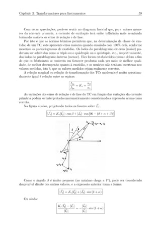 Cap´ıtulo 3. Transformadores para Instrumentos 59
Com estas aprecia¸c˜oes, pode-se sentir no diagrama fasorial que, para valores meno-
res da corrente prim´aria, a corrente de excita¸c˜ao ter´a ent˜ao inﬂuˆencia mais acentuada
tornando maiores os erros de rela¸c˜ao e de fase.
Por isto ´e que as normas t´ecnicas permitem que, na determina¸c˜ao da classe de exa-
tid˜ao de um TC, este apresente erros maiores quando ensaiado com 100% dela, conforme
mostram os paralelogramos de exatid˜ao. Os lados do paralelogramo externo (maior) po-
deriam ser admitidos como o triplo ou o qu´adruplo ou o qu´ıntuplo, etc., respectivamente,
dos lados do paralelogramo interno (menor). Eles foram estabelecidos como o dobro a ﬁm
de que os fabricantes se esmerem em fornecer produtos cada vez mais de melhor quali-
dade, de melhor desempenho quanto `a exatid˜ao, e os usu´arios n˜ao tenham incertezas nos
valores medidos, isto ´e, que os valores medidos sejam realmente corretos.
A rela¸c˜ao nominal ou rela¸c˜ao de transforma¸c˜ao dos TCs modernos ´e muito aproxima-
damente igual `a rela¸c˜ao entre as espiras:
I1n
I2n
= Kc =
n2
n1
As varia¸c˜oes dos erros de rela¸c˜ao e de fase do TC em fun¸c˜ao das varia¸c˜oes da corrente
prim´aria podem ser interpretadas matematicamente considerando a express˜ao acima como
correta.
Na ﬁgura abaixo, projetando todos os fasores sobre I1:
|I1| = Kc|I2| · cos β + |I0| · cos [90 − (δ + α + β)]
Como o ˆangulo β ´e muito pequeno (no m´aximo chega a 1o
), pode ser considerado
desprez´ıvel diante dos outros valores, e a express˜ao anterior toma a forma:
|I1| = Kc|I2| + |I0| · sin (δ + α)
Ou ainda:
Kc|I2| − |I1|
|I1|
= −
|I0|
|I1|
· sin (δ + α)
 