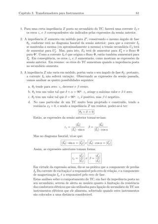 Cap´ıtulo 3. Transformadores para Instrumentos 61
1. Para uma certa impedˆancia Z posta no secund´ario do TC, haver´a uma corrente I2 e
os erros εc e β correspondentes s˜ao indicados pelas express˜oes da sess˜ao anterior.
2. A impedˆancia Z aumenta em m´odulo para Z , conservando o mesmo ˆangulo de fase
θ2, conforme est´a no diagrama fasorial da sess˜ao anterior: para que a corrente I2
se mantenha a mesma (ou aproximadamente a mesma) a tens˜ao secund´aria U2 ter´a
de aumentar para U2. Mas, para isto, E2 ter´a de aumentar para E2 e o ﬂuxo Φ
para Φ . Como a corrente I0 ´e que origina o ﬂuxo Φ, ent˜ao tamb´em aumentar´a para
I0. Em conseq¨uˆencia, os erros εc e β aumentar˜ao, como mostram as express˜oes da
sess˜ao anterior. Em resumo: os erros do TC aumentam quando a impedˆancia posta
no secund´ario aumenta.
3. A impedˆancia Z n˜ao varia em m´odulo, por´em varia o seu ˆangulo de fase θ2: portanto,
a corrente I0 n˜ao sofrer´a varia¸c˜ao. Observando as express˜oes da sess˜ao passada,
vamos analisar as quatro possibilidades seguintes:
a. θ2 tende para zero: εc decresce e β cresce.
b. θ2 tem um valor tal que δ + α = 90o
: εc atinge o m´aximo valor e β ´e zero.
c. θ2 tem um valor tal que δ = 90o
: εc ´e positivo, mas β ´e negativo.
d. No caso particular de um TC muito bem projetado e constru´ıdo, tendo a
reatˆancia x2 = 0, e sendo a impedˆancia Z um resistor, poder-se-´a ter:
θ2 = δ = 0
Ent˜ao, as express˜oes da sess˜ao anterior tornar-se-iam:
εc =
|I0|
|I1| · sin α
β =
|I0|
|I1| · cos α
Mas no diagrama fasorial, vˆe-se que:
|I0| · sin α = |Ip| e |I0| · cos α = |Iµ|
Assim, as express˜oes anteriores tomam forma:
εc =
|Ip|
|I1|
e β =
|Iµ|
|I1|
Em virtude da express˜ao acima, diz-se na pr´atica que a componente de perdas
Ip Da corrente de excita¸c˜ao ´e a respons´avel pelo erro de rela¸c˜ao, e a componente
de magnetiza¸c˜ao Iµ ´e a respons´avel pelo erro de fase.
Estas an´alises sobre o comportamento do TC, em face da impedˆancia posta no
seu secund´ario, servem de alerta ao usu´ario quanto `a limita¸c˜ao da resistˆencia
dos condutores el´etricos que s˜ao utilizados para liga¸c˜ao do secund´ario do TC aos
instrumentos el´etricos que ele alimenta, sobretudo quando estes instrumentos
s˜ao colocados a uma distˆancia consider´avel.
 