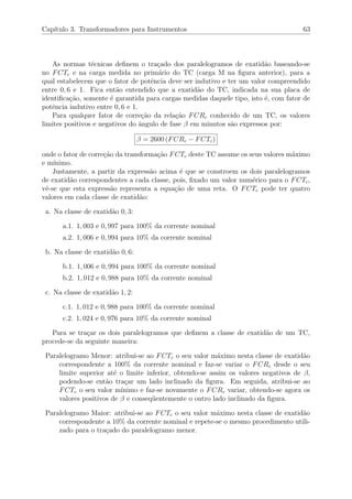 Cap´ıtulo 3. Transformadores para Instrumentos 63
As normas t´ecnicas deﬁnem o tra¸cado dos paralelogramos de exatid˜ao baseando-se
no FCTc e na carga medida no prim´ario do TC (carga M na ﬁgura anterior), para a
qual estabelecem que o fator de potˆencia deve ser indutivo e ter um valor compreendido
entre 0, 6 e 1. Fica ent˜ao entendido que a exatid˜ao do TC, indicada na sua placa de
identiﬁca¸c˜ao, somente ´e garantida para cargas medidas daquele tipo, isto ´e, com fator de
potˆencia indutivo entre 0, 6 e 1.
Para qualquer fator de corre¸c˜ao da rela¸c˜ao FCRc conhecido de um TC, os valores
limites positivos e negativos do ˆangulo de fase β em minutos s˜ao expressos por:
β = 2600 (FCRc − FCTc)
onde o fator de corre¸c˜ao da transforma¸c˜ao FCTc deste TC assume os seus valores m´aximo
e m´ınimo.
Justamente, a partir da express˜ao acima ´e que se constroem os dois paralelogramos
de exatid˜ao correspondentes a cada classe, pois, ﬁxado um valor num´erico para o FCTc,
vˆe-se que esta express˜ao representa a equa¸c˜ao de uma reta. O FCTc pode ter quatro
valores em cada classe de exatid˜ao:
a. Na classe de exatid˜ao 0, 3:
a.1. 1, 003 e 0, 997 para 100% da corrente nominal
a.2. 1, 006 e 0, 994 para 10% da corrente nominal
b. Na classe de exatid˜ao 0, 6:
b.1. 1, 006 e 0, 994 para 100% da corrente nominal
b.2. 1, 012 e 0, 988 para 10% da corrente nominal
c. Na classe de exatid˜ao 1, 2:
c.1. 1, 012 e 0, 988 para 100% da corrente nominal
c.2. 1, 024 e 0, 976 para 10% da corrente nominal
Para se tra¸car os dois paralelogramos que deﬁnem a classe de exatid˜ao de um TC,
procede-se da seguinte maneira:
Paralelogramo Menor: atribui-se ao FCTc o seu valor m´aximo nesta classe de exatid˜ao
correspondente a 100% da corrente nominal e faz-se variar o FCRc desde o seu
limite superior at´e o limite inferior, obtendo-se assim os valores negativos de β,
podendo-se ent˜ao tra¸car um lado inclinado da ﬁgura. Em seguida, atribui-se ao
FCTc o seu valor m´ınimo e faz-se novamente o FCRc variar, obtendo-se agora os
valores positivos de β e conseq¨uentemente o outro lado inclinado da ﬁgura.
Paralelogramo Maior: atribui-se ao FCTc o seu valor m´aximo nesta classe de exatid˜ao
correspondente a 10% da corrente nominal e repete-se o mesmo procedimento utili-
zado para o tra¸cado do paralelogramo menor.
 