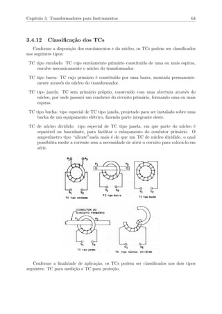 Cap´ıtulo 3. Transformadores para Instrumentos 64
3.4.12 Classiﬁca¸c˜ao dos TCs
Conforme a disposi¸c˜ao dos enrolamentos e do n´ucleo, os TCs podem ser classiﬁcados
nos seguintes tipos:
TC tipo enrolado: TC cujo enrolamento prim´ario constitu´ıdo de uma ou mais espiras,
envolve mecanicamente o n´ucleo do transformador.
TC tipo barra: TC cujo prim´ario ´e constitu´ıdo por uma barra, montada permanente-
mente atrav´es do n´ucleo do transformador.
TC tipo janela: TC sem prim´ario pr´oprio, constru´ıdo com uma abertura atrav´es do
n´ucleo, por onde passar´a um condutor do circuito prim´ario, formando uma ou mais
espiras.
TC tipo bucha: tipo especial de TC tipo janela, projetado para ser instalado sobre uma
bucha de um equipamento el´etrico, fazendo parte integrante deste.
TC de n´ucleo dividido: tipo especial de TC tipo janela, em que parte do n´ucleo ´e
separ´avel ou basculante, para facilitar o enla¸camento do condutor prim´ario. O
amper´ımetro tipo “alicate”nada mais ´e do que um TC de n´ucleo dividido, o qual
possibilita medir a corrente sem a necessidade de abrir o circuito para coloc´a-lo em
s´erie.
Conforme a ﬁnalidade de aplica¸c˜ao, os TCs podem ser classiﬁcados nos dois tipos
seguintes: TC para medi¸c˜ao e TC para prote¸c˜ao.
 