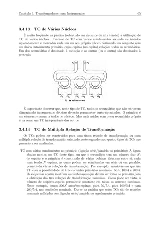Cap´ıtulo 3. Transformadores para Instrumentos 65
3.4.13 TC de V´arios N´ucleos
´E muito freq¨uente na pr´atica (sobretudo em circuitos de alta tens˜ao) a utiliza¸c˜ao de
TC de v´arios n´ucleos. Trata-se de TC com v´arios enrolamentos secund´arios isolados
separadamente e montados cada um em seu pr´oprio n´ucleo, formando um conjunto com
um ´unico enrolamento prim´ario, cujas espiras (ou espira) enla¸cam todos os secund´arios.
Um dos secund´arios ´e destinado `a medi¸c˜ao e os outros (ou o outro) s˜ao destinados `a
prote¸c˜ao.
´E importante observar que, neste tipo de TC, todos os secund´arios que n˜ao estiverem
alimentando instrumentos el´etricos dever˜ao permanecer curto-circuitados. O prim´ario ´e
um elemento comum a todos os n´ucleos. Mas cada n´ucleo com o seu secund´ario pr´oprio
atua como um TC independente dos outros.
3.4.14 TC de M´ultipla Rela¸c˜ao de Transforma¸c˜ao
Os TCs podem ser constru´ıdos para uma ´unica rela¸c˜ao de transforma¸c˜ao ou para
m´ultipla rela¸c˜ao de transforma¸c˜ao, existindo neste segundo caso quatro tipos de TCs que
passar˜ao a ser analisados.
TC com v´arios enrolamentos no prim´ario (liga¸c˜ao s´erie/paralela no prim´ario): A ﬁgura
abaixo mostra um TC deste tipo, em que o secund´ario tem um n´umero ﬁxo N2
de espiras e o prim´ario ´e constitu´ıdo de v´arias bobinas idˆenticas entre si, cada
uma tendo N espiras, as quais podem ser combinadas em s´erie ou em paralelo,
permitindo v´arias rela¸c˜oes de transforma¸c˜ao. Por exemplo: consideremos que um
TC com a possibilidade de trˆes correntes prim´arias nominais: 50A, 100A e 200A.
Os esquemas abaixo mostram as combina¸c˜oes que devem ser feitas no prim´ario para
a obten¸c˜ao das trˆes rela¸c˜oes de transforma¸c˜ao nominais. Como pode ser visto, o
n´umero de amp´eres-espiras permanece constante em todas as corrente nominais.
Neste exemplo, temos 200N amp´eres-espiras: para 50/5A, para 100/5A e para
200/5A, nas condi¸c˜oes nominais. Diz-se na pr´atica que estes TCs s˜ao de rela¸c˜oes
nominais m´ultiplas com liga¸c˜ao s´erie/paralela no enrolamento prim´ario.
 