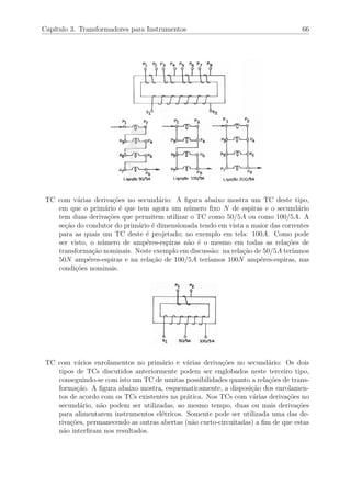Cap´ıtulo 3. Transformadores para Instrumentos 66
TC com v´arias deriva¸c˜oes no secund´ario: A ﬁgura abaixo mostra um TC deste tipo,
em que o prim´ario ´e que tem agora um n´umero ﬁxo N de espiras e o secund´ario
tem duas deriva¸c˜oes que permitem utilizar o TC como 50/5A ou como 100/5A. A
se¸c˜ao do condutor do prim´ario ´e dimensionada tendo em vista a maior das correntes
para as quais um TC deste ´e projetado; no exemplo em tela: 100A. Como pode
ser visto, o n´umero de amp´eres-espiras n˜ao ´e o mesmo em todas as rela¸c˜oes de
transforma¸c˜ao nominais. Neste exemplo em discuss˜ao: na rela¸c˜ao de 50/5A ter´ıamos
50N amp´eres-espiras e na rela¸c˜ao de 100/5A ter´ıamos 100N amp´eres-espiras, nas
condi¸c˜oes nominais.
TC com v´arios enrolamentos no prim´ario e v´arias deriva¸c˜oes no secund´ario: Os dois
tipos de TCs discutidos anteriormente podem ser englobados neste terceiro tipo,
conseguindo-se com isto um TC de muitas possibilidades quanto a rela¸c˜oes de trans-
forma¸c˜ao. A ﬁgura abaixo mostra, esquematicamente, a disposi¸c˜ao dos enrolamen-
tos de acordo com os TCs existentes na pr´atica. Nos TCs com v´arias deriva¸c˜oes no
secund´ario, n˜ao podem ser utilizadas, ao mesmo tempo, duas ou mais deriva¸c˜oes
para alimentarem instrumentos el´etricos. Somente pode ser utilizada uma das de-
riva¸c˜oes, permanecendo as outras abertas (n˜ao curto-circuitadas) a ﬁm de que estas
n˜ao interﬁram nos resultados.
 