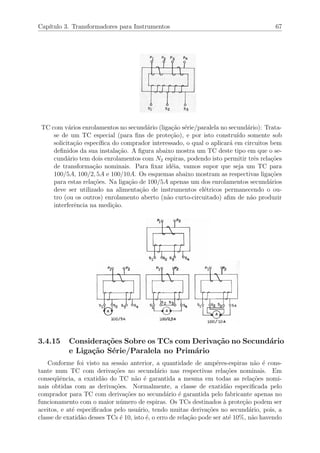Cap´ıtulo 3. Transformadores para Instrumentos 67
TC com v´arios enrolamentos no secund´ario (liga¸c˜ao s´erie/paralela no secund´ario): Trata-
se de um TC especial (para ﬁns de prote¸c˜ao), e por isto constru´ıdo somente sob
solicita¸c˜ao espec´ıﬁca do comprador interessado, o qual o aplicar´a em circuitos bem
deﬁnidos da sua instala¸c˜ao. A ﬁgura abaixo mostra um TC deste tipo em que o se-
cund´ario tem dois enrolamentos com N2 espiras, podendo isto permitir trˆes rela¸c˜oes
de transforma¸c˜ao nominais. Para ﬁxar id´eia, vamos supor que seja um TC para
100/5A, 100/2, 5A e 100/10A. Os esquemas abaixo mostram as respectivas liga¸c˜oes
para estas rela¸c˜oes. Na liga¸c˜ao de 100/5A apenas um dos enrolamentos secund´arios
deve ser utilizado na alimenta¸c˜ao de instrumentos el´etricos permanecendo o ou-
tro (ou os outros) enrolamento aberto (n˜ao curto-circuitado) aﬁm de n˜ao produzir
interferˆencia na medi¸c˜ao.
3.4.15 Considera¸c˜oes Sobre os TCs com Deriva¸c˜ao no Secund´ario
e Liga¸c˜ao S´erie/Paralela no Prim´ario
Conforme foi visto na sess˜ao anterior, a quantidade de amp´eres-espiras n˜ao ´e cons-
tante num TC com deriva¸c˜oes no secund´ario nas respectivas rela¸c˜oes nominais. Em
conseq¨uˆencia, a exatid˜ao do TC n˜ao ´e garantida a mesma em todas as rela¸c˜oes nomi-
nais obtidas com as deriva¸c˜oes. Normalmente, a classe de exatid˜ao especiﬁcada pelo
comprador para TC com deriva¸c˜oes no secund´ario ´e garantida pelo fabricante apenas no
funcionamento com o maior n´umero de espiras. Os TCs destinados `a prote¸c˜ao podem ser
aceitos, e at´e especiﬁcados pelo usu´ario, tendo muitas deriva¸c˜oes no secund´ario, pois, a
classe de exatid˜ao desses TCs ´e 10, isto ´e, o erro de rela¸c˜ao pode ser at´e 10%, n˜ao havendo
 