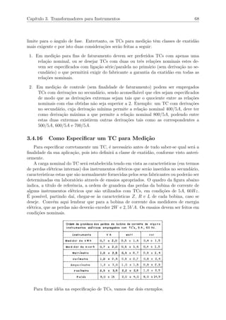 Cap´ıtulo 3. Transformadores para Instrumentos 68
limite para o ˆangulo de fase. Entretanto, os TCs para medi¸c˜ao tˆem classes de exatid˜ao
mais exigente e por isto duas considera¸c˜oes ser˜ao feitas a seguir:
1. Em medi¸c˜ao para ﬁns de faturamento devem ser preferidos TCs com apenas uma
rela¸c˜ao nominal, ou se desejar TCs com duas ou trˆes rela¸c˜oes nominais estes de-
vem ser especiﬁcados com liga¸c˜ao s´erie/paralela no prim´ario (sem deriva¸c˜ao no se-
cund´ario) o que permitir´a exigir do fabricante a garantia da exatid˜ao em todas as
rela¸c˜oes nominais.
2. Em medi¸c˜ao de controle (sem ﬁnalidade de faturamento) podem ser empregados
TCs com deriva¸c˜oes no secund´ario, sendo aconselh´avel que eles sejam especiﬁcados
de modo que as deriva¸c˜oes extremas sejam tais que o quociente entre as rela¸c˜oes
nominais com elas obtidas n˜ao seja superior a 2. Exemplo: um TC com deriva¸c˜oes
no secund´ario, cuja deriva¸c˜ao m´ınima permite a rela¸c˜ao nominal 400/5A, deve ter
como deriva¸c˜ao m´axima a que permite a rela¸c˜ao nominal 800/5A, podendo entre
estas duas extremas existirem outras deriva¸c˜oes tais como as correspondentes a
500/5A, 600/5A e 700/5A.
3.4.16 Como Especiﬁcar um TC para Medi¸c˜ao
Para especiﬁcar corretamente um TC, ´e necess´ario antes de tudo saber-se qual ser´a a
ﬁnalidade da sua aplica¸c˜ao, pois isto deﬁnir´a a classe de exatid˜ao, conforme visto anteri-
ormente.
A carga nominal do TC ser´a estabelecida tendo em vista as caracter´ısticas (em termos
de perdas el´etricas internas) dos instrumentos el´etricos que ser˜ao inseridos no secund´ario,
caracter´ısticas estas que s˜ao normalmente fornecidas pelos seus fabricantes ou poder˜ao ser
determinadas em laborat´orio atrav´es de ensaios apropriados. O quadro da ﬁgura abaixo
indica, a t´ıtulo de referˆencia, a ordem de grandeza das perdas da bobina de corrente de
alguns instrumentos el´etricos que s˜ao utilizados com TCs, em condi¸c˜oes de 5A, 60Hz.
´E poss´ıvel, partindo da´ı, chegar-se `as caracter´ısticas Z, R e L de cada bobina, caso se
deseje. Conv´em aqui lembrar que para a bobina de corrente dos medidores de energia
el´etrica, que as perdas n˜ao dever˜ao exceder 2W e 2, 5V A. Os ensaios devem ser feitos em
condi¸c˜oes nominais.
Para ﬁxar id´eia na especiﬁca¸c˜ao de TCs, vamos dar dois exemplos.
 
