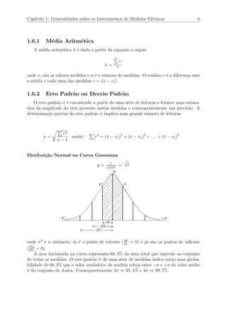 Cap´ıtulo 1. Generalidades sobre os Instrumentos de Medidas El´etricas 6
1.6.1 M´edia Aritm´etica
A m´edia aritm´etica ¯x ´e dada a partir da equa¸c˜ao a seguir.
¯x =
n
i=1
xi
n
onde xi s˜ao os valores medidos e n ´e o n´umero de medidas. O res´ıduo r ´e a diferen¸ca ente
a m´edia e cada uma das medidas r = (¯x − xi).
1.6.2 Erro Padr˜ao ou Desvio Padr˜ao
O erro padr˜ao σ ´e encontrado a partir de uma s´erie de leituras e fornece uma estima-
tiva da amplitude do erro presente nestas medidas e consequentemente sua precis˜ao. A
determina¸c˜ao precisa do erro padr˜ao σ implica num grande n´umero de leituras.
σ =
r2
n − 1
sendo: r2
= (¯x − x1)2
+ (¯x − x2)2
+ . . . + (¯x − xi)2
Distibui¸c˜ao Normal ou Curva Gaussiana
y = 1√
2πσ2
· e− r2
2σ2
onde σ2
´e a variˆancia, tp ´e o ponto de retorno (dy
dx
= 0) e pi s˜ao os pontos de inﬂex˜ao
(d2y
d2x
= 0).
A ´area hachurada na curva representa 68, 3% da ´area total que equivale ao conjunto
de todas as medidas. O erro padr˜ao σ de uma s´erie de medidas indica ent˜ao uma proba-
bilidade de 68, 3% que o valor verdadeiro da medida esteja entre −σ e +σ do valor m´edio
¯x do conjunto de dados. Consequentemente 2σ ⇒ 95, 4% e 3σ ⇒ 99, 7%.
 