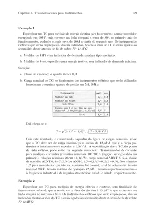 Cap´ıtulo 3. Transformadores para Instrumentos 69
Exemplo 1
Especiﬁcar um TC para medi¸c˜ao de energia el´etrica para faturamento a um consumidor
energizado em 69kV , cuja corrente na linha chegar´a a cerca de 80A no primeiro ano de
funcionamento, podendo atingir cerca de 160A a partir do segundo ano. Os instrumentos
el´etricos que ser˜ao empregados, abaixo indicados, ﬁcar˜ao a 25m do TC e ser˜ao ligados ao
secund´ario deste atrav´es de ﬁo de cobre No
12AWG:
a. Medidor de kWh com indicador de demanda m´axima tipo mecˆanico.
b. Medidor de kvar, espec´ıﬁco para energia reativa, sem indicador de demanda m´axima.
Solu¸c˜ao:
a. Classe de exatid˜ao: o quadro indica 0, 3.
b. Carga nominal do TC: os fabricantes dos instrumentos el´etricos que ser˜ao utilizados
forneceram o seguinte quadro de perdas em 5A, 60Hz:
Da´ı, chega-se a:
S = (9, 4)2 + (1, 6)2 ∴ S = 9, 54V A
Com este resultado, e consultando o quadro da ﬁgura de cargas nominais, vˆe-se
que o TC deve ser de carga nominal pelo menos de 12, 5V A que ´e a carga pa-
dronizada imediatamente superior a 9, 54V A. A especiﬁca¸c˜ao deste TC, do ponto
de vista el´etrico, pode ent˜ao ter seguinte enunciado: Transformador de corrente
para medi¸c˜ao, correntes primarias nominais 100x200A (liga¸c˜ao s´erie/paralela no
prim´ario), rela¸c˜oes nominais 20x40 : 1, 60Hz, carga nominal ABNT C12, 5, classe
de exatid˜ao ABNT 0, 3−C12, 5 (ou ANSI 0, 3B−0, 1/B−0, 2/B−0, 5), fator t´ermico
1, 2, para uso exterior (ou interior, conforme for o caso), n´ıvel de isolamento: tens˜ao
nominal 69kV , tens˜ao m´axima de opera¸c˜ao 72, 5kV , tens˜oes suport´aveis nominais
`a freq¨uˆencia industrial e de impulso atmosf´erico: 140kV e 350kV , respectivamente.
Exemplo 2
Especiﬁcar um TC para medi¸c˜ao de energia el´etrica e controle, sem ﬁnalidade de
faturamento, sabendo que a tens˜ao entre fases do circuito ´e 13, 8kV e que a corrente na
linha chegar´a no m´aximo a 80A. Os instrumentos el´etricos que ser˜ao empregados, abaixo
indicados, ﬁcar˜ao a 25m do TC e ser˜ao ligados ao secund´ario deste atrav´es de ﬁo de cobre
No
12AWG:
 