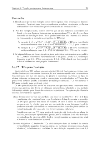 Cap´ıtulo 3. Transformadores para Instrumentos 71
Observa¸c˜oes
1. Ressaltamos que os dois exemplos dados servem apenas como orienta¸c˜ao de dimensi-
onamento. Para cada caso, devem considerados os valores corretos das perdas dos
instrumentos e dos condutores que ser˜ao utilizados no secund´ario do TC.
2. Nos dois exemplos dados, pode-se observar que h´a uma inﬂuˆencia consider´avel dos
ﬁos de cobre que ligam os instrumentos ao secund´ario do TC, e isto deve ser bem
analisado nas instala¸c˜oes reais. Se as perdas nestes ﬁos n˜ao tivessem sido levadas
em considera¸c˜ao, a potˆencia no secund´ario do TC seria:
No exemplo 1: S = (2, 8)2 + (1, 6)2 ∴ S = 3, 23V A e o TC seria especiﬁcado
ent˜ao erradamente como 0, 3 − C5, 0 e n˜ao como 0, 3 − C12, 5 que ´e o correto.
No exemplo 2: S = (8, 2)2 + (8, 3)2 ∴ S = 11, 6V A e o TC seria especiﬁcado
ent˜ao erradamente como 0, 6 − C12, 5 e n˜ao como 0, 6 − C25 que ´e o correto.
3. Se h´a possibilidade, no futuro, de coloca¸c˜ao de mais outros instrumentos no secund´ario
do TC, ent˜ao ´e aconselh´avel superdimension´a-lo um pouco. Assim, o TC do exemplo
1 passaria a ser 0, 3 − C25 e o do exemplo 2, 0, 6 − C50 a ﬁm de que fosse poss´ıvel
utiliz´a-lo tamb´em em medi¸c˜ao para faturamento.
3.4.17 TCs para Prote¸c˜ao
Embora todos os TCs tenham o mesmo princ´ıpio f´ısico de funcionamento e sejam cons-
titu´ıdos basicamente dos mesmos elementos, h´a a se levar em considera¸c˜ao caracter´ısticas
bem marcantes que lhes s˜ao impostas no projeto e constru¸c˜ao em termos de tipos de
n´ucleos e tipos de enrolamentos prim´ario e secund´ario, as quais dividem os TCs em dois
grupos bem distintos quanto `a ﬁnalidade de utiliza¸c˜ao adequada: TCs para medi¸c˜ao e
TCs para prote¸c˜ao (para servi¸co de rel´es).
Os TCs para medi¸c˜ao n˜ao devem ser utilizados para prote¸c˜ao, como tamb´em os cons-
tru´ıdos para prote¸c˜ao n˜ao devem ser utilizados para medi¸c˜ao, sobretudo se esta medi¸c˜ao
´e de energia el´etrica para ﬁns de faturamento a consumidor. Esta precau¸c˜ao ´e baseada
nas duas caracter´ısticas seguintes:
Classe de Exatid˜ao: Os TCs para medi¸c˜ao tˆem classe de exatid˜ao 0, 3 − 0, 6 − 1, 2. Para
classiﬁc´a-los, s˜ao considerados os erros de rela¸c˜ao e de fase levantados nos ensaios.
Os TCs para prote¸c˜ao tˆem classe de exatid˜ao 10, onde ´e levado em considera¸c˜ao
apenas o erro de rela¸c˜ao, uma vez que, na prote¸c˜ao, o que interessa ´e o efeito
produzido nos rel´es pelo m´odulo da corrente secund´aria como fun¸c˜ao do m´odulo da
corrente prim´aria, n˜ao tendo a´ı o erro de fase nenhuma inﬂuˆencia.
Considera-se que um TC para servi¸co de prote¸c˜ao est´a dentro da sua classe de
exatid˜ao, em condi¸c˜oes especiﬁcadas, quando, nestas condi¸c˜oes, o seu erro de rela¸c˜ao
percentual n˜ao for superior a 10%, desde a corrente nominal at´e uma corrente igual
a 20 vezes o valor da corrente nominal.
Circuito Magn´etico: O n´ucleo dos TCs para medi¸c˜ao ´e feito de material de elevada
permeabilidade magn´etica (pequena corrente de excita¸c˜ao, pequenas perdas, baixa
relutˆancia) trabalhando sob condi¸c˜oes de baixa indu¸c˜ao magn´etica (cerca de 0, 1
 