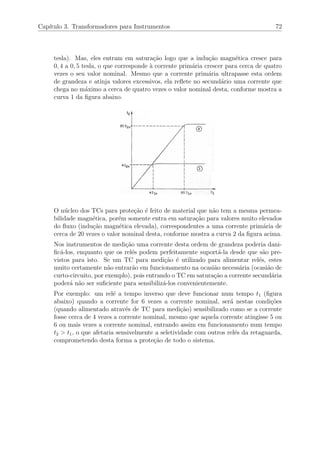 Cap´ıtulo 3. Transformadores para Instrumentos 72
tesla). Mas, eles entram em satura¸c˜ao logo que a indu¸c˜ao magn´etica cresce para
0, 4 a 0, 5 tesla, o que corresponde `a corrente prim´aria crescer para cerca de quatro
vezes o seu valor nominal. Mesmo que a corrente prim´aria ultrapasse esta ordem
de grandeza e atinja valores excessivos, ela reﬂete no secund´ario uma corrente que
chega no m´aximo a cerca de quatro vezes o valor nominal desta, conforme mostra a
curva 1 da ﬁgura abaixo.
O n´ucleo dos TCs para prote¸c˜ao ´e feito de material que n˜ao tem a mesma permea-
bilidade magn´etica, por´em somente entra em satura¸c˜ao para valores muito elevados
do ﬂuxo (indu¸c˜ao magn´etica elevada), correspondentes a uma corrente prim´aria de
cerca de 20 vezes o valor nominal desta, conforme mostra a curva 2 da ﬁgura acima.
Nos instrumentos de medi¸c˜ao uma corrente desta ordem de grandeza poderia dani-
ﬁc´a-los, enquanto que os rel´es podem perfeitamente suport´a-la desde que s˜ao pre-
vistos para isto. Se um TC para medi¸c˜ao ´e utilizado para alimentar rel´es, estes
muito certamente n˜ao entrar˜ao em funcionamento na ocasi˜ao necess´aria (ocasi˜ao de
curto-circuito, por exemplo), pois entrando o TC em satura¸c˜ao a corrente secund´aria
poder´a n˜ao ser suﬁciente para sensibiliz´a-los convenientemente.
Por exemplo: um rel´e a tempo inverso que deve funcionar num tempo t1 (ﬁgura
abaixo) quando a corrente for 6 vezes a corrente nominal, ser´a nestas condi¸c˜oes
(quando alimentado atrav´es de TC para medi¸c˜ao) sensibilizado como se a corrente
fosse cerca de 4 vezes a corrente nominal, mesmo que aquela corrente atingisse 5 ou
6 ou mais vezes a corrente nominal, entrando assim em funcionamento num tempo
t2 > t1, o que afetaria sensivelmente a seletividade com outros rel´es da retaguarda,
comprometendo desta forma a prote¸c˜ao de todo o sistema.
 