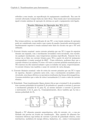 Cap´ıtulo 3. Transformadores para Instrumentos 76
referidas a essa tens˜ao, na especiﬁca¸c˜ao do equipamento considerado. Em caso de
corrente alternada ´e sempre dada em valor eﬁcaz. Essa tens˜ao n˜ao ´e necessariamente
igual `a tens˜ao m´axima de opera¸c˜ao do sistema ao qual o equipamento est´a ligado.
Tens˜oes M´aximas de Opera¸c˜ao dos TCs (kV )
0, 6 25, 8 92, 4 362
1, 2 38 145 460
7, 2 48, 3 169 550
12 72, 5 242 765
15
Em termos pr´aticos, na especiﬁca¸c˜ao de um TC, a sua tens˜ao m´axima de opera¸c˜ao
pode ser considerada como sendo a que consta do quadro (mostrado anteriormente)
imediatamente superior `a tens˜ao nominal entre fases do circuito em que o TC ser´a
utilizado.
7. Corrente t´ermica nominal: maior corrente prim´aria que um TC ´e capaz de suportar
durante um segundo, com o enrolamento secund´ario curto-circuitado, sem exceder,
em qualquer enrolamento, uma temperatura m´axima especiﬁcada. Somente h´a in-
teresse em se falar em corrente t´ermica para TCs a partir do n´ıvel de isolamento
correspondente `a tens˜ao nominal de 69kV . Como referˆencia, podemos dizer que a
corrente t´ermica ´e no m´ınimo 75 vezes e 45 vezes a corrente prim´aria nominal para os
TCs imersos em ´oleo mineral isolante e para os isolados em epoxy, respectivamente.
A corrente t´ermica tem tamb´em o nome de corrente de curta dura¸c˜ao.
8. Corrente dinˆamica nominal: valor de crista da corrente prim´aria que um TC ´e capaz
de suportar, durante o primeiro meio ciclo, com o enrolamento secund´ario curto-
circuitado, sem danos el´etricos ou mecˆanicos resultantes das for¸cas eletromagn´eticas.
A norma estabelece que o valor de crista ´e normalmente 2, 5 vezes o valor da corrente
t´ermica.
9. Polaridade: Num transformador (ﬁgura abaixo) diz-se que o terminal S1 do secund´ario
tem a mesma polaridade do terminal P1 do prim´ario se, quando a corrente I1 percorre
o enrolamento prim´ario de P1 para P2, no mesmo instante a corrente I2 percorre
o instrumento A de S1 para S2. Conseq¨uentemente, diz-se tamb´em que S2 tem a
mesma polaridade de P2.
Quando o TC alimenta somente amper´ımetros, rel´es de corrente, etc., a sua po-
laridade n˜ao precisa ser levada em considera¸c˜ao. Mas, quando ele alimenta ins-
trumentos el´etricos cuja bobina de corrente ´e provida de polaridade relativa, como
watt´ımetros, medidores de energia el´etrica, fas´ımetros, etc., ent˜ao ´e extremamente
 