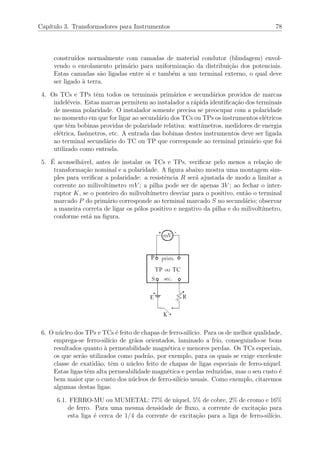 Cap´ıtulo 3. Transformadores para Instrumentos 78
constru´ıdos normalmente com camadas de material condutor (blindagem) envol-
vendo o enrolamento prim´ario para uniformiza¸c˜ao da distribui¸c˜ao dos potenciais.
Estas camadas s˜ao ligadas entre si e tamb´em a um terminal externo, o qual deve
ser ligado `a terra.
4. Os TCs e TPs tˆem todos os terminais prim´arios e secund´arios providos de marcas
indel´eveis. Estas marcas permitem ao instalador a r´apida identiﬁca¸c˜ao dos terminais
de mesma polaridade. O instalador somente precisa se preocupar com a polaridade
no momento em que for ligar ao secund´ario dos TCs ou TPs os instrumentos el´etricos
que tˆem bobinas providas de polaridade relativa: watt´ımetros, medidores de energia
el´etrica, fas´ımetros, etc. A entrada das bobinas destes instrumentos deve ser ligada
ao terminal secund´ario do TC ou TP que corresponde ao terminal prim´ario que foi
utilizado como entrada.
5. ´E aconselh´avel, antes de instalar os TCs e TPs, veriﬁcar pelo menos a rela¸c˜ao de
transforma¸c˜ao nominal e a polaridade. A ﬁgura abaixo mostra uma montagem sim-
ples para veriﬁcar a polaridade: a resistˆencia R ser´a ajustada de modo a limitar a
corrente no milivolt´ımetro mV ; a pilha pode ser de apenas 3V ; ao fechar o inter-
ruptor K, se o ponteiro do milivolt´ımetro desviar para o positivo, ent˜ao o terminal
marcado P do prim´ario corresponde ao terminal marcado S no secund´ario; observar
a maneira correta de ligar os p´olos positivo e negativo da pilha e do milivolt´ımetro,
conforme est´a na ﬁgura.
6. O n´ucleo dos TPs e TCs ´e feito de chapas de ferro-sil´ıcio. Para os de melhor qualidade,
emprega-se ferro-sil´ıcio de gr˜aos orientados, laminado a frio, conseguindo-se bons
resultados quanto `a permeabilidade magn´etica e menores perdas. Os TCs especiais,
os que ser˜ao utilizados como padr˜ao, por exemplo, para os quais se exige excelente
classe de exatid˜ao, tˆem o n´ucleo feito de chapas de ligas especiais de ferro-n´ıquel.
Estas ligas tˆem alta permeabilidade magn´etica e perdas reduzidas, mas o seu custo ´e
bem maior que o custo dos n´ucleos de ferro-sil´ıcio usuais. Como exemplo, citaremos
algumas destas ligas:
6.1. FERRO-MU ou MUMETAL: 77% de n´ıquel, 5% de cobre, 2% de cromo e 16%
de ferro. Para uma mesma densidade de ﬂuxo, a corrente de excita¸c˜ao para
esta liga ´e cerca de 1/4 da corrente de excita¸c˜ao para a liga de ferro-sil´ıcio.
 
