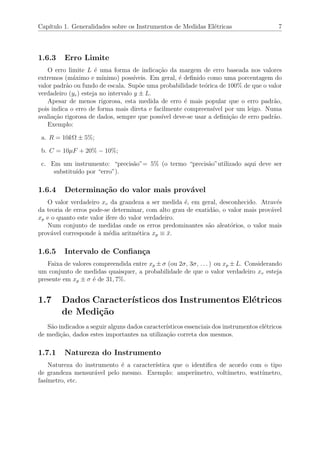 Cap´ıtulo 1. Generalidades sobre os Instrumentos de Medidas El´etricas 7
1.6.3 Erro Limite
O erro limite L ´e uma forma de indica¸c˜ao da margem de erro baseada nos valores
extremos (m´aximo e m´ınimo) poss´ıveis. Em geral, ´e deﬁnido como uma porcentagem do
valor padr˜ao ou fundo de escala. Sup˜oe uma probabilidade te´orica de 100% de que o valor
verdadeiro (yv) esteja no intervalo y ± L.
Apesar de menos rigorosa, esta medida de erro ´e mais popular que o erro padr˜ao,
pois indica o erro de forma mais direta e facilmente compreens´ıvel por um leigo. Numa
avalia¸c˜ao rigorosa de dados, sempre que poss´ıvel deve-se usar a deﬁni¸c˜ao de erro padr˜ao.
Exemplo:
a. R = 10kΩ ± 5%;
b. C = 10µF + 20% − 10%;
c. Em um instrumento: “precis˜ao”= 5% (o termo “precis˜ao”utilizado aqui deve ser
substitu´ıdo por “erro”).
1.6.4 Determina¸c˜ao do valor mais prov´avel
O valor verdadeiro xv da grandeza a ser medida ´e, em geral, desconhecido. Atrav´es
da teoria de erros pode-se determinar, com alto grau de exatid˜ao, o valor mais prov´avel
xp e o quanto este valor ifere do valor verdadeiro.
Num conjunto de medidas onde os erros predominantes s˜ao aleat´orios, o valor mais
prov´avel corresponde `a m´edia aritm´etica xp ≡ ¯x.
1.6.5 Intervalo de Conﬁan¸ca
Faixa de valores compreendida entre xp ± σ (ou 2σ, 3σ, . . . ) ou xp ± L. Considerando
um conjunto de medidas quaisquer, a probabilidade de que o valor verdadeiro xv esteja
presente em xp ± σ ´e de 31, 7%.
1.7 Dados Caracter´ısticos dos Instrumentos El´etricos
de Medi¸c˜ao
S˜ao indicados a seguir alguns dados caracter´ısticos essenciais dos instrumentos el´etricos
de medi¸c˜ao, dados estes importantes na utiliza¸c˜ao correta dos mesmos.
1.7.1 Natureza do Instrumento
Natureza do instrumento ´e a caracter´ıstica que o identiﬁca de acordo com o tipo
de grandeza mensur´avel pelo mesmo. Exemplo: amper´ımetro, volt´ımetro, watt´ımetro,
fas´ımetro, etc.
 