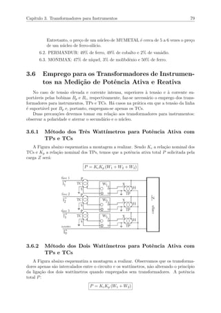 Cap´ıtulo 3. Transformadores para Instrumentos 79
Entretanto, o pre¸co de um n´ucleo de MUMETAL ´e cerca de 5 a 6 vezes o pre¸co
de um n´ucleo de ferro-sil´ıcio.
6.2. PERMANDUR: 49% de ferro, 49% de cobalto e 2% de van´adio.
6.3. MONIMAX: 47% de n´ıquel, 3% de molibdˆenio e 50% de ferro.
3.6 Emprego para os Transformadores de Instrumen-
tos na Medi¸c˜ao de Potˆencia Ativa e Reativa
No caso de tens˜ao elevada e corrente intensa, superiores `a tens˜ao e `a corrente su-
port´aveis pelas bobinas Bp e Bc, respectivamente, faz-se necess´ario o emprego dos trans-
formadores para instrumentos, TPs e TCs. H´a casos na pr´atica em que a tens˜ao da linha
´e suport´avel por Bp e, portanto, empregam-se apenas os TCs.
Duas precau¸c˜oes devemos tomar em rela¸c˜ao aos transformadores para instrumentos:
observar a polaridade e aterrar o secund´ario e o n´ucleo.
3.6.1 M´etodo dos Trˆes Watt´ımetros para Potˆencia Ativa com
TPs e TCs
A Figura abaixo esquematiza a montagem a realizar. Sendo Kc a rela¸c˜ao nominal dos
TCs e Kp a rela¸c˜ao nominal dos TPs, temos que a potˆencia ativa total P solicitada pela
carga Z ser´a:
P = KcKp (W1 + W2 + W3)
3.6.2 M´etodo dos Dois Watt´ımetros para Potˆencia Ativa com
TPs e TCs
A Figura abaixo esquematiza a montagem a realizar. Observamos que os transforma-
dores apenas s˜ao intercalados entre o circuito e os watt´ımetros, n˜ao alterando o princ´ıpio
da liga¸c˜ao dos dois watt´ımetros quando empregados sem transformadores. A potˆencia
total P:
P = KcKp (W1 + W2)
 