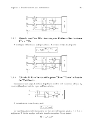 Cap´ıtulo 3. Transformadores para Instrumentos 80
3.6.3 M´etodo dos Dois Watt´ımetros para Potˆencia Reativa com
TPs e TCs
A montagem est´a indicada na Figura abaixo. A potˆencia reativa total Q ser´a:
Q = KcKp
(W1 + W2)
2
·
√
3
3.6.4 C´alculo do Erro Introduzido pelos TPs e TCs na Indica¸c˜ao
do Watt´ımetro
Suponhamos uma carga Z, de fator de potˆencia indutivo cosθ submetida `a tens˜ao U1
e percorrida pela corrente I1, como na Figura abaixo.
A potˆencia ativa exata da carga ser´a:
P = U1I1 cos θ
Os transformadores introduzem erros de fase, respectivamente iguais a γ e β, e o
watt´ımetro W dar´a a seguinte indica¸c˜ao levando em conta a Figura abaixo:
W = U2I2 cos θ
 