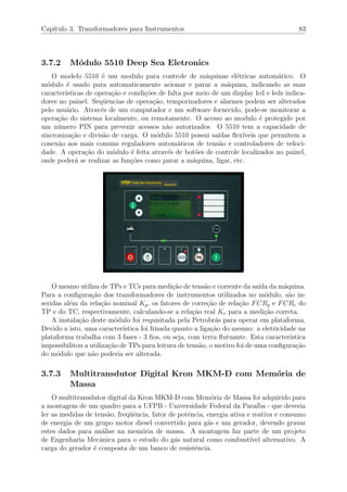 Cap´ıtulo 3. Transformadores para Instrumentos 83
3.7.2 M´odulo 5510 Deep Sea Eletronics
O modelo 5510 ´e um modulo para controle de m´aquinas el´etricas autom´atico. O
m´odulo ´e usado para automaticamente acionar e parar a m´aquina, indicando as suas
caracter´ısticas de opera¸c˜ao e condi¸c˜oes de falta por meio de um display lcd e leds indica-
dores no painel. Seq¨uˆencias de opera¸c˜ao, temporizadores e alarmes podem ser alterados
pelo usu´ario. Atrav´es de um computador e um software fornecido, pode-se monitorar a
opera¸c˜ao do sistema localmente, ou remotamente. O acesso ao modulo ´e protegido por
um n´umero PIN para prevenir acessos n˜ao autorizados. O 5510 tem a capacidade de
sincroniza¸c˜ao e divis˜ao de carga. O m´odulo 5510 possui sa´ıdas ﬂex´ıveis que permitem a
conex˜ao aos mais comuns reguladores autom´aticos de tens˜ao e controladores de veloci-
dade. A opera¸c˜ao do m´odulo ´e feita atrav´es de bot˜oes de controle localizados no painel,
onde poder´a se realizar as fun¸c˜oes como parar a m´aquina, ligar, etc.
O mesmo utiliza de TPs e TCs para medi¸c˜ao de tens˜ao e corrente da sa´ıda da m´aquina.
Para a conﬁgura¸c˜ao dos transformadores de instrumentos utilizados no m´odulo, s˜ao in-
seridas al´em da rela¸c˜ao nominal Kp, os fatores de corre¸c˜ao de rela¸c˜ao FCRp e FCRc do
TP e do TC, respectivamente, calculando-se a rela¸c˜ao real Kr para a medi¸c˜ao correta.
A instala¸c˜ao deste m´odulo foi requisitada pela Petrobr´as para operar em plataforma.
Devido a isto, uma caracter´ıstica foi frisada quanto a liga¸c˜ao do mesmo: a eletricidade na
plataforma trabalha com 3 fases - 3 ﬁos, ou seja, com terra ﬂutuante. Esta caracter´ıstica
impossibilitou a utiliza¸c˜ao de TPs para leitura de tens˜ao, o motivo foi de uma conﬁgura¸c˜ao
do m´odulo que n˜ao poderia ser alterada.
3.7.3 Multitransdutor Digital Kron MKM-D com Mem´oria de
Massa
O multitransdutor digital da Kron MKM-D com Mem´oria de Massa foi adquirido para
a montagem de um quadro para a UFPB - Universidade Federal da Para´ıba - que deveria
ler as medidas de tens˜ao, freq¨uˆencia, fator de potˆencia, energia ativa e reativa e consumo
de energia de um grupo motor diesel convertido para g´as e um gerador, devendo gravar
estes dados para an´alise na mem´oria de massa. A montagem faz parte de um projeto
de Engenharia Mecˆanica para o estudo do g´as natural como combust´ıvel alternativo. A
carga do gerador ´e composta de um banco de resistˆencia.
 