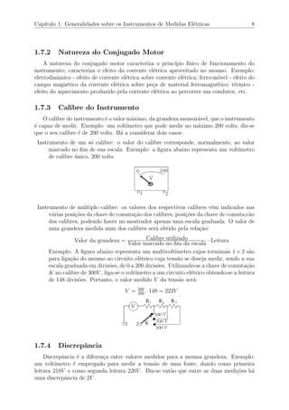 Cap´ıtulo 1. Generalidades sobre os Instrumentos de Medidas El´etricas 8
1.7.2 Natureza do Conjugado Motor
A natureza do conjugado motor caracteriza o princ´ıpio f´ısico de funcionamento do
instrumento; caracteriza o efeito da corrente el´etrica aproveitado no mesmo. Exemplo:
eletrodinˆamico - efeito de corrente el´etrica sobre corrente el´etrica; ferro-m´ovel - efeito do
campo magn´etico da corrente el´etrica sobre pe¸ca de material ferromagn´etico; t´ermico -
efeito do aquecimento produzido pela corrente el´etrica ao percorrer um condutor, etc.
1.7.3 Calibre do Instrumento
O calibre do instrumento ´e o valor m´aximo, da grandeza mensur´avel, que o isntrumento
´e capaz de medir. Exemplo: um volt´ımetro que pode medir no m´aximo 200 volts, diz-se
que o seu calibre ´e de 200 volts. H´a a considerar dois casos:
Instrumento de um s´o calibre: o valor do calibre corresponde, normalmente, ao valor
marcado no ﬁm de sua escala. Exemplo: a ﬁgura abaixo representa um volt´ımetro
de calibre ´unico, 200 volts.
Instrumento de m´ultiplo calibre: os valores dos respectivos calibres vˆem indicados nas
v´arias posi¸c˜oes da chave de comuta¸c˜ao dos calibres, posi¸c˜oes da chave de comuta;c˜ao
dos calibres, podendo haver no mostrador apenas uma escala graduada. O valor de
uma grandeza medida num dos calibres ser´a obtido pela rela¸c˜ao:
Valor da grandeza = Calibre utilizado
Valor marcado no ﬁm da escala
· Leitura
Exemplo: A ﬁgura abaixo representa um multivolt´ımetro cujos terminais 1 e 2 s˜ao
para liga¸c˜ao do mesmo ao circuito el´etrico cuja tens˜ao se deseja medir, sendo a sua
escala graduada em divis˜oes, de 0 a 200 divis˜oes. Utilizando-se a chave de comuta¸c˜ao
K no calibre de 300V , liga-se o volt´ımetro a um circuito el´etrico obtendo-se a leitura
de 148 divis˜oes. Portanto, o valor medido V da tens˜ao ser´a:
V = 300
200
· 148 = 222V
1.7.4 Discrepˆancia
Discrepˆancia ´e a diferen¸ca entre valores medidos para a mesma grandeza. Exemplo:
um volt´ımetro ´e empregado para medir a tens˜ao de uma fonte, dando como primeira
leitura 218V e como segunda leitura 220V . Diz-se ent˜ao que entre as duas medi¸c˜oes h´a
uma discrepˆancia de 2V .
 