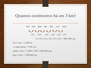 Quantos centímetros há em 3 km?
km hm dam m dm cm mm
x10 x10 x10 x10 x10 x10
3 x 10 x 10 x 10 x 10 x 10 = 300. 000 cm
Ou 1 km = 1.000 m
e cada metro = 100 cm
então 1 km = 1.000 x 100 =100.000 cm,
logo 3 km = 300.000 cm
 