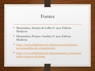 Fontes
• Matemática; Imenes & Lellis; 6◦ ano; Editora
Moderna
• Matemática; Projeto Araribá; 6◦ ano; Editora
Moderna
• http://www.slideshare.net/daianecaua/matemtica-
na-reamedidas-de-comprimento
• http://www.slideshare.net/matematicarlos/matemati
carlos-nmeros-decimais
 