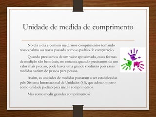 Unidade de medida de comprimento
No dia a dia é comum medirmos comprimentos tomando
nosso palmo ou nossa passada como o padrão de comparação.
Quando precisamos de um valor aproximado, essas formas
de medição são bem úteis, no entanto, quando precisamos de um
valor mais preciso, pode haver uma grande confusão pois essas
medidas variam de pessoa para pessoa.
Assim, as unidades de medidas passaram a ser estabelecidas
pelo Sistema Internacional de Unidades (SI), que adota o metro
como unidade padrão para medir comprimentos.
Mas como medir grandes comprimentos?
 