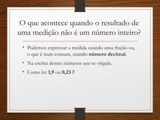 O que acontece quando o resultado de
uma medição não é um número inteiro?
• Podemos expressar a medida usando uma fração ou,
o que é mais comum, usando número decimal.
• Na escrita desses números usa-se vírgula.
• Como ler 1,9 ou 0,23 ?
 