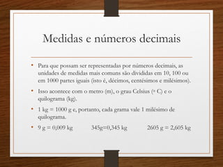 Medidas e números decimais
• Para que possam ser representadas por números decimais, as
unidades de medidas mais comuns são divididas em 10, 100 ou
em 1000 partes iguais (isto é, décimos, centésimos e milésimos).
• Isso acontece com o metro (m), o grau Celsius (◦ C) e o
quilograma (kg).
• 1 kg = 1000 g e, portanto, cada grama vale 1 milésimo de
quilograma.
• 9 g = 0,009 kg 345g=0,345 kg 2605 g = 2,605 kg
 