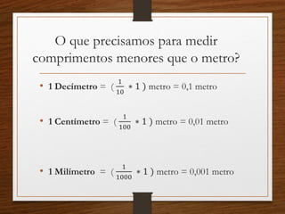 O que precisamos para medir
comprimentos menores que o metro?
• 1 Decímetro = (
1
10
∗ 1 ) metro = 0,1 metro
• 1 Centímetro = (
1
100
∗ 1 ) metro = 0,01 metro
• 1 Milímetro = (
1
1000
∗ 1 ) metro = 0,001 metro
 