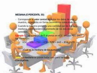 MEDIANA(OPERCENTIL 50)
 Corresponde al valor central de todos los datos de una
muestra, ordenados en forma ascendente odescendente.
 Cuando la muestra presenta una cantidad par de datos, la
mediana corresponderá al promedio de los dos datos
centrales.
Ejemplo 1: Los puntajes de 8 alumnos en el 5° ensayo PSU son
los siguientes:
650 – 556 – 722 – 478 – 570 – 660 – 814 – 670
¿Cuál es la mediana de los puntajes?
Nota: La mediana se puede hallar solo para variables
cuantitativas.
 