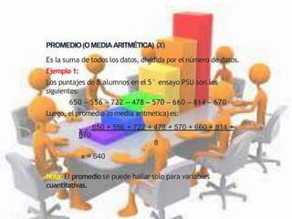 PROMEDIO(OMEDIAARITMÉTICA) (𝑥)
Es la suma de todos los datos, dividida por el número de datos.
Ejemplo 1:
Los puntajes de 8 alumnos en el 5° ensayo PSU son los
siguientes:
650 – 556 – 722 – 478 – 570 – 660 – 814 – 670
Luego, el promedio (o media aritmética)es:
x = 650 + 556 + 722 + 478 + 570 + 660 + 814 +
670
8
x = 640
Nota: El promediose puede hallar solo para variables
cuantitativas.
 