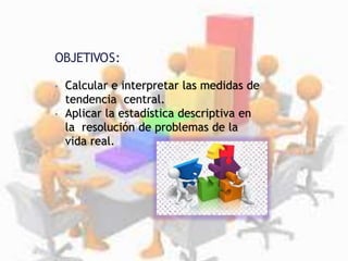 OBJETIVOS:
• Calcular e interpretar las medidas de
tendencia central.
• Aplicar la estadística descriptiva en
la resolución de problemas de la
vida real.
 