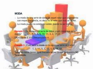 MODA
 La moda de una serie de datos es aquel valor que se presenta
con mayor frecuencia, es decir
, es el valor que más se repite.
 La moda puede no existir y si existe, puede no ser única.
Ejemplo 1: En la siguiente serie de datos ¿cuál crees que es la
moda? 9, 2, 5, 5, 10, 11, 2, 2, 17, 2
La moda es 2, y su frecuencia es 4.
Ejemplo 2: ¿Cuál será la moda en la siguiente serie de datos?
1, 3, 11, 5, 3, 11, 1, 5, 18,18
Todos los datos tienen igual frecuencia, por lo cual la muestra NO
tiene moda.
 
