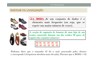 Profª Helena Borralho




                     A MODA de um conjunto de dados é o
                     elemento mais frequente (ou seja, que se
                     repete um maior número de vezes).

                  A secção de sapataria de homens de uma loja de um
                  centro comercial, durante um dia vendeu 10 pares de
                  sapatos dos seguintes números:




Podemos dizer que o tamanho 42 foi o mais procurado pelos clientes
( corresponde à frequência absoluta mais elevada). Dizemos que a MODA é 42
 