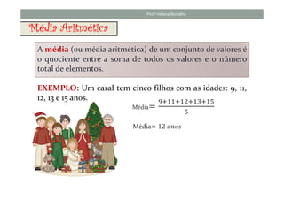 Profª Helena Borralho


Média Aritmética
 A média (ou média aritmética) de um conjunto de valores é
 o quociente entre a soma de todos os valores e o número
 total de elementos.

 EXEMPLO: Um casal tem cinco filhos com as idades: 9, 11,
 12, 13 e 15 anos.
 