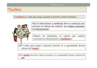 Profª Helena Borralho




A mediana é o valor que ocupa a posição central da variável estatística.


                    Para se determinar a mediana deve-se começar por
                    escrever os valores da variável por ordem crescente
                    (ou decrescente).


                      Depois de ordenados os valores por ordem
                      crescente ou decrescente, a mediana é:

        O valor que ocupa a posição central, se a quantidade desses
        valores for ímpar;

        A média dos dois valores centrais, se a quantidade desses valores for
        par.
 