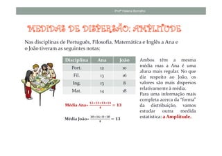 Profª Helena Borralho




Nas disciplinas de Português, Filosofia, Matemática e Inglês a Ana e
o João tiveram as seguintes notas:

                 Disciplina        Ana           João          Ambos têm a mesma
                    Port.           12              10         média mas a Ana é uma
                                                               aluna mais regular. No que
                     Fil.           13              16         diz respeito ao João, os
                     Ing.           13              8          valores são mais dispersos
                                                               relativamente à média.
                    Mat.            14              18
                                                               Para uma informação mais
                                                               completa acerca da “forma”
                               ૚૛ା૚૜ା૚૜ା૚૝
                 Média Ana=
                                    ૝
                                             ൌ ૚૜              da distribuição, vamos
                                                               estudar      outra  medida
                 Média João=
                               ૚૙ା૚૟ାૡା૚ૡ
                                             ൌ ૚૜              estatística: a Amplitude.
                                    ૝
 