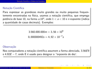 Notação Cientı́fica e Ordem de Grandeza
Notação Cientı́fica
Para expressar as grandezas muito grandes ou muito pequenas frequen-
temente encontradas na fı́sica, usamos a notação cientifica, que emprega
potência de base 10, na forma a.10n, onde 1 < a < 10 e n expoente (indica
a quantidade de casas decimais). Exemplos:
3.560.000.000m = 3, 56 × 109
0, 000000492s = 4, 92 × 10−7
s
Observação
Nos computadores a notação cientifica assumem a forma abreviada, 3.56E9
e 4.92E − 7, onde E é usado para designar o “expoente de dez‘.
Professor José Jacinto Cruz de Souza (Centro Universitário de João Pessoa - UNIPÊ Departamento de Engenharia Civil - Elétric
Medidas e Unidades 8 / 43
 