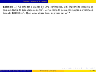 Exemplos - Mudanças de Unidade
Exemplo 1: Ao estudar a planta de uma construção, um engenheiro deparou-se
com unidades de área dadas em cm2
. Certo cômodo dessa construção apresentava
área de 120000cm2
. Qual valor dessa área, expressa em m2
?
Professor José Jacinto Cruz de Souza (Centro Universitário de João Pessoa - UNIPÊ Departamento de Engenharia Civil - Elétric
Medidas e Unidades 11 / 43
 