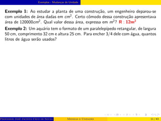 Exemplos - Mudanças de Unidade
Exemplo 1: Ao estudar a planta de uma construção, um engenheiro deparou-se
com unidades de área dadas em cm2
. Certo cômodo dessa construção apresentava
área de 120000cm2
. Qual valor dessa área, expressa em m2
? R : 12m2
Exemplo 2: Um aquário tem o formato de um paralelepı́pedo retangular, de largura
50 cm, comprimento 32 cm e altura 25 cm. Para encher 3/4 dele com água, quantos
litros de água serão usados?
Professor José Jacinto Cruz de Souza (Centro Universitário de João Pessoa - UNIPÊ Departamento de Engenharia Civil - Elétric
Medidas e Unidades 11 / 43
 