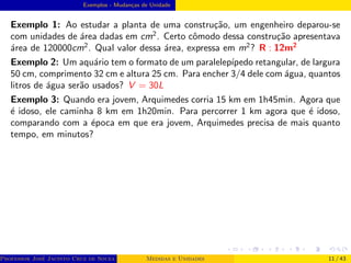 Exemplos - Mudanças de Unidade
Exemplo 1: Ao estudar a planta de uma construção, um engenheiro deparou-se
com unidades de área dadas em cm2
. Certo cômodo dessa construção apresentava
área de 120000cm2
. Qual valor dessa área, expressa em m2
? R : 12m2
Exemplo 2: Um aquário tem o formato de um paralelepı́pedo retangular, de largura
50 cm, comprimento 32 cm e altura 25 cm. Para encher 3/4 dele com água, quantos
litros de água serão usados? V = 30L
Exemplo 3: Quando era jovem, Arquimedes corria 15 km em 1h45min. Agora que
é idoso, ele caminha 8 km em 1h20min. Para percorrer 1 km agora que é idoso,
comparando com a época em que era jovem, Arquimedes precisa de mais quanto
tempo, em minutos?
Professor José Jacinto Cruz de Souza (Centro Universitário de João Pessoa - UNIPÊ Departamento de Engenharia Civil - Elétric
Medidas e Unidades 11 / 43
 