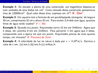 Exemplos - Mudanças de Unidade
Exemplo 1: Ao estudar a planta de uma construção, um engenheiro deparou-se
com unidades de área dadas em cm2
. Certo cômodo dessa construção apresentava
área de 120000cm2
. Qual valor dessa área, expressa em m2
? R : 12m2
Exemplo 2: Um aquário tem o formato de um paralelepı́pedo retangular, de largura
50 cm, comprimento 32 cm e altura 25 cm. Para encher 3/4 dele com água, quantos
litros de água serão usados? V = 30L
Exemplo 3: Quando era jovem, Arquimedes corria 15 km em 1h45min. Agora que
é idoso, ele caminha 8 km em 1h20min. Para percorrer 1 km agora que é idoso,
comparando com a época em que era jovem, Arquimedes precisa de mais quanto
tempo, em minutos? R: Precisará de 3min
Exemplo 4: A velocidade da luz no vácuo é dada por c = 3.108
m/s. Escreva o
valor de c em: (a) km/s (b) km/h (c) milhas/h.
Professor José Jacinto Cruz de Souza (Centro Universitário de João Pessoa - UNIPÊ Departamento de Engenharia Civil - Elétric
Medidas e Unidades 11 / 43
 