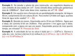 Exemplos - Mudanças de Unidade
Exemplo 1: Ao estudar a planta de uma construção, um engenheiro deparou-se
com unidades de área dadas em cm2
. Certo cômodo dessa construção apresentava
área de 120000cm2
. Qual valor dessa área, expressa em m2
? R : 12m2
Exemplo 2: Um aquário tem o formato de um paralelepı́pedo retangular, de largura
50 cm, comprimento 32 cm e altura 25 cm. Para encher 3/4 dele com água, quantos
litros de água serão usados? V = 30L
Exemplo 3: Quando era jovem, Arquimedes corria 15 km em 1h45min. Agora que
é idoso, ele caminha 8 km em 1h20min. Para percorrer 1 km agora que é idoso,
comparando com a época em que era jovem, Arquimedes precisa de mais quanto
tempo, em minutos? R: Precisará de 3min
Exemplo 4: A velocidade da luz no vácuo é dada por c = 3.108
m/s. Escreva o
valor de c em: (a) km/s (b) km/h (c) milhas/h.(a) 3.105
km/s. (b) 1, 08.109
km/h.
(c) ≈ 6, 72.108
milhas/h
Professor José Jacinto Cruz de Souza (Centro Universitário de João Pessoa - UNIPÊ Departamento de Engenharia Civil - Elétric
Medidas e Unidades 11 / 43
 
