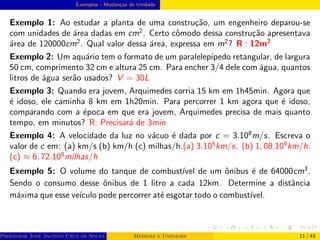 Exemplos - Mudanças de Unidade
Exemplo 1: Ao estudar a planta de uma construção, um engenheiro deparou-se
com unidades de área dadas em cm2
. Certo cômodo dessa construção apresentava
área de 120000cm2
. Qual valor dessa área, expressa em m2
? R : 12m2
Exemplo 2: Um aquário tem o formato de um paralelepı́pedo retangular, de largura
50 cm, comprimento 32 cm e altura 25 cm. Para encher 3/4 dele com água, quantos
litros de água serão usados? V = 30L
Exemplo 3: Quando era jovem, Arquimedes corria 15 km em 1h45min. Agora que
é idoso, ele caminha 8 km em 1h20min. Para percorrer 1 km agora que é idoso,
comparando com a época em que era jovem, Arquimedes precisa de mais quanto
tempo, em minutos? R: Precisará de 3min
Exemplo 4: A velocidade da luz no vácuo é dada por c = 3.108
m/s. Escreva o
valor de c em: (a) km/s (b) km/h (c) milhas/h.(a) 3.105
km/s. (b) 1, 08.109
km/h.
(c) ≈ 6, 72.108
milhas/h
Exemplo 5: O volume do tanque de combustı́vel de um ônibus é de 64000cm3
.
Sendo o consumo desse ônibus de 1 litro a cada 12km. Determine a distância
máxima que esse veı́culo pode percorrer até esgotar todo o combustı́vel.
Professor José Jacinto Cruz de Souza (Centro Universitário de João Pessoa - UNIPÊ Departamento de Engenharia Civil - Elétric
Medidas e Unidades 11 / 43
 