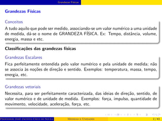 Grandezas Fı́sicas
Grandezas Fı́sicas
Conceitos
A tudo aquilo que pode ser medido, associando-se um valor numérico a uma unidade
de medida, dá-se o nome de GRANDEZA FÍSICA. Ex: Tempo, distância, volume,
energia, massa e etc.
Classificações das grandezas fı́sicas
Grandezas Escalares
Fica perfeitamente entendida pelo valor numérico e pela unidade de medida; não
se associa às noções de direção e sentido. Exemplos: temperatura, massa, tempo,
energia, etc.
Grandezas vetoriais
Necessita, para ser perfeitamente caracterizada, das ideias de direção, sentido, de
valor numérico e de unidade de medida. Exemplos: força, impulso, quantidade de
movimento, velocidade, aceleração, força, etc.
Professor José Jacinto Cruz de Souza (Centro Universitário de João Pessoa - UNIPÊ Departamento de Engenharia Civil - Elétric
Medidas e Unidades 2 / 43
 