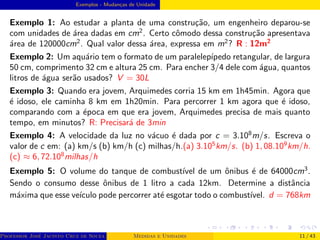 Exemplos - Mudanças de Unidade
Exemplo 1: Ao estudar a planta de uma construção, um engenheiro deparou-se
com unidades de área dadas em cm2
. Certo cômodo dessa construção apresentava
área de 120000cm2
. Qual valor dessa área, expressa em m2
? R : 12m2
Exemplo 2: Um aquário tem o formato de um paralelepı́pedo retangular, de largura
50 cm, comprimento 32 cm e altura 25 cm. Para encher 3/4 dele com água, quantos
litros de água serão usados? V = 30L
Exemplo 3: Quando era jovem, Arquimedes corria 15 km em 1h45min. Agora que
é idoso, ele caminha 8 km em 1h20min. Para percorrer 1 km agora que é idoso,
comparando com a época em que era jovem, Arquimedes precisa de mais quanto
tempo, em minutos? R: Precisará de 3min
Exemplo 4: A velocidade da luz no vácuo é dada por c = 3.108
m/s. Escreva o
valor de c em: (a) km/s (b) km/h (c) milhas/h.(a) 3.105
km/s. (b) 1, 08.109
km/h.
(c) ≈ 6, 72.108
milhas/h
Exemplo 5: O volume do tanque de combustı́vel de um ônibus é de 64000cm3
.
Sendo o consumo desse ônibus de 1 litro a cada 12km. Determine a distância
máxima que esse veı́culo pode percorrer até esgotar todo o combustı́vel. d = 768km
Professor José Jacinto Cruz de Souza (Centro Universitário de João Pessoa - UNIPÊ Departamento de Engenharia Civil - Elétric
Medidas e Unidades 11 / 43
 