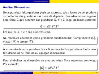 Analise Dimensional
Analise Dimensional
Uma grandeza fı́sica qualquer pode ser expressa, sob a forma de um produto
de potências das grandezas das quais ela depende. Consideremos uma gran-
deza fı́sica G que depende das grandezas X, Y e Z, logo, podemos escrever:
G = kXa
Y b
Zc
Em que, k, a, b e c são números reais.
Na mecânica adotamos como grandezas fundamentais: Comprimento (L),
massa (M) e tempo (T).
A expressão de uma grandeza fı́sica G em função das grandezas fundamen-
tais denomina-se fórmula ou equação dimensional.
Para simbolizar as dimensões de uma grandeza fı́sica usaremos colchetes.
Por exemplo:
[G] = Ma
Lb
Tc
Professor José Jacinto Cruz de Souza (Centro Universitário de João Pessoa - UNIPÊ Departamento de Engenharia Civil - Elétric
Medidas e Unidades 12 / 43
 