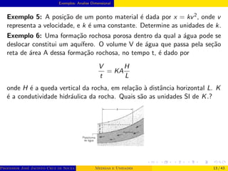 Exemplos- Analise Dimensional
Exemplo 5: A posição de um ponto material é dada por x = kv2, onde v
representa a velocidade, e k é uma constante. Determine as unidades de k.
Exemplo 6: Uma formação rochosa porosa dentro da qual a água pode se
deslocar constitui um aquı́fero. O volume V de água que passa pela seção
reta de área A dessa formação rochosa, no tempo t, é dado por
V
t
= KA
H
L
onde H é a queda vertical da rocha, em relação à distância horizontal L. K
é a condutividade hidráulica da rocha. Quais são as unidades SI de K.?
Professor José Jacinto Cruz de Souza (Centro Universitário de João Pessoa - UNIPÊ Departamento de Engenharia Civil - Elétric
Medidas e Unidades 13 / 43
 