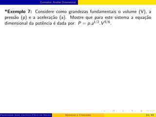 Exemplos- Analise Dimensional
*Exemplo 7: Considere como grandezas fundamentais o volume (V), a
pressão (p) e a aceleração (a). Mostre que para este sistema a equação
dimensional da potência é dada por: P = p.a1/2.V 5/6.
Professor José Jacinto Cruz de Souza (Centro Universitário de João Pessoa - UNIPÊ Departamento de Engenharia Civil - Elétric
Medidas e Unidades 14 / 43
 