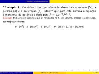 Exemplos- Analise Dimensional
*Exemplo 7: Considere como grandezas fundamentais o volume (V), a
pressão (p) e a aceleração (a). Mostre que para este sistema a equação
dimensional da potência é dada por: P = p.a1/2.V 5/6.
Solução: Inicialmente sabemos que as Unidades no SI de volume, pressão e aceleração,
são respectivamente:
V : (m3
) p : (N/m2
) a : (m/s2
) P : (W ) = (J/s) = (N.m/s)
Professor José Jacinto Cruz de Souza (Centro Universitário de João Pessoa - UNIPÊ Departamento de Engenharia Civil - Elétric
Medidas e Unidades 14 / 43
 