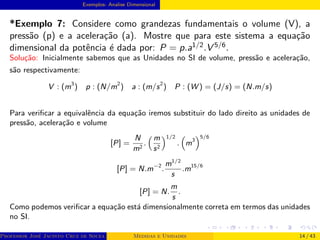 Exemplos- Analise Dimensional
*Exemplo 7: Considere como grandezas fundamentais o volume (V), a
pressão (p) e a aceleração (a). Mostre que para este sistema a equação
dimensional da potência é dada por: P = p.a1/2.V 5/6.
Solução: Inicialmente sabemos que as Unidades no SI de volume, pressão e aceleração,
são respectivamente:
V : (m3
) p : (N/m2
) a : (m/s2
) P : (W ) = (J/s) = (N.m/s)
Para verificar a equivalência da equação iremos substituir do lado direito as unidades de
pressão, aceleração e volume
[P] =
N
m2
.
 m
s2
1/2
.

m3
5/6
[P] = N.m−2
.
m1/2
s
.m15/6
[P] = N.
m
s
.
Como podemos verificar a equação está dimensionalmente correta em termos das unidades
no SI.
Professor José Jacinto Cruz de Souza (Centro Universitário de João Pessoa - UNIPÊ Departamento de Engenharia Civil - Elétric
Medidas e Unidades 14 / 43
 