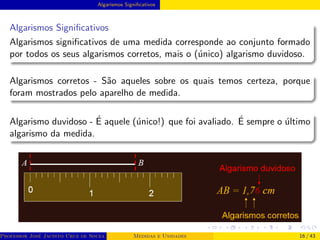 Algarismos Significativos
Algarismos Significativos
Algarismos significativos de uma medida corresponde ao conjunto formado
por todos os seus algarismos corretos, mais o (único) algarismo duvidoso.
Algarismos corretos - São aqueles sobre os quais temos certeza, porque
foram mostrados pelo aparelho de medida.
Algarismo duvidoso - É aquele (único!) que foi avaliado. É sempre o último
algarismo da medida.
Professor José Jacinto Cruz de Souza (Centro Universitário de João Pessoa - UNIPÊ Departamento de Engenharia Civil - Elétric
Medidas e Unidades 16 / 43
 