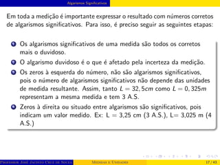 Algarismos Significativos
Em toda a medição é importante expressar o resultado com números corretos
de algarismos significativos. Para isso, é preciso seguir as seguintes etapas:
1 Os algarismos significativos de uma medida são todos os corretos
mais o duvidoso.
2 O algarismo duvidoso é o que é afetado pela incerteza da medição.
3 Os zeros à esquerda do número, não são algarismos significativos,
pois o número de algarismos significativos não depende das unidades
de medida resultante. Assim, tanto L = 32, 5cm como L = 0, 325m
representam a mesma medida e tem 3 A.S.
4 Zeros à direita ou situado entre algarismos são significativos, pois
indicam um valor medido. Ex: L = 3,25 cm (3 A.S.), L= 3,025 m (4
A.S.)
Professor José Jacinto Cruz de Souza (Centro Universitário de João Pessoa - UNIPÊ Departamento de Engenharia Civil - Elétric
Medidas e Unidades 17 / 43
 